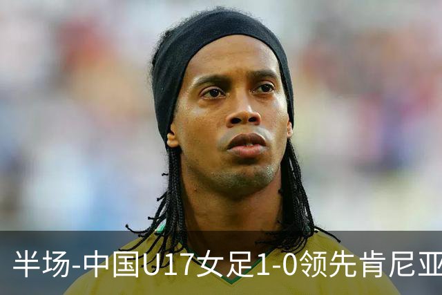半场-中国U17女足1-0领先肯尼亚U17女足 吴逸晨助攻徐悦破门